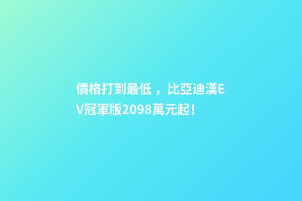 價格打到最低，比亞迪漢EV冠軍版20.98萬元起！